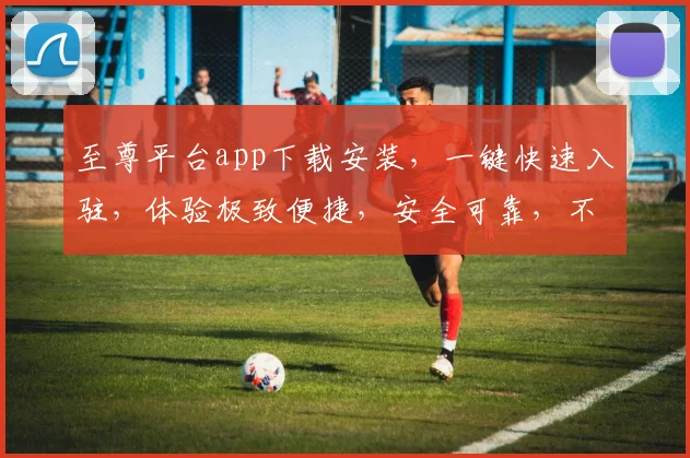 至尊平台app下载安装，一键快速入驻，体验极致便捷，安全可靠，不容错过