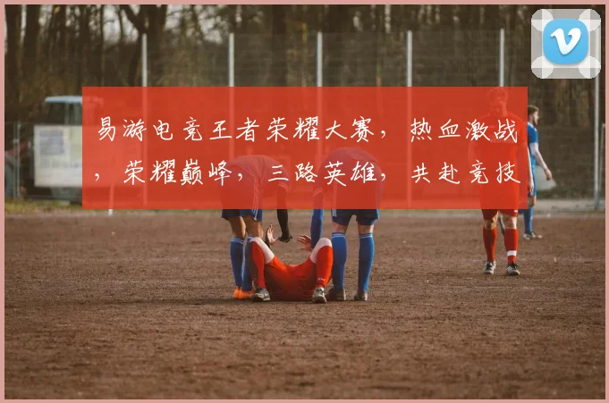 易游电竞王者荣耀大赛，热血激战，荣耀巅峰，三路英雄，共赴竞技盛宴，一触即发