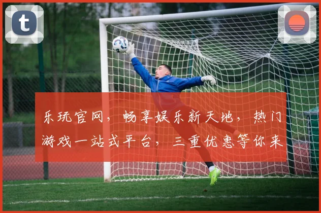 乐玩官网，畅享娱乐新天地，热门游戏一站式平台，三重优惠等你来，畅游不停歇