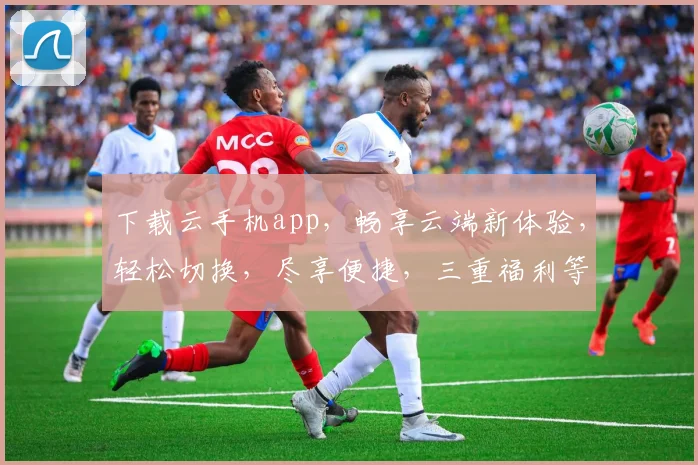 下载云手机app，畅享云端新体验，轻松切换，尽享便捷，三重福利等你来